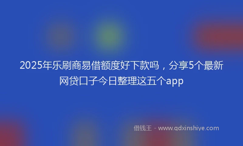2025年乐刷商易借额度好下款吗，分享5个最新网贷口子今日整理这五个app