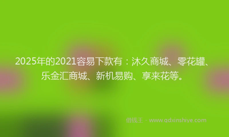 2025年的2021容易下款有：沐久商城、零花罐、乐金汇商城、新机易购、享来花等。