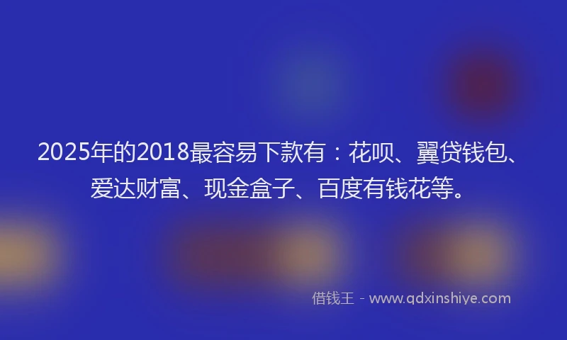 2025年的2018最容易下款有：花呗、翼贷钱包、爱达财富、现金盒子、百度有钱花等。