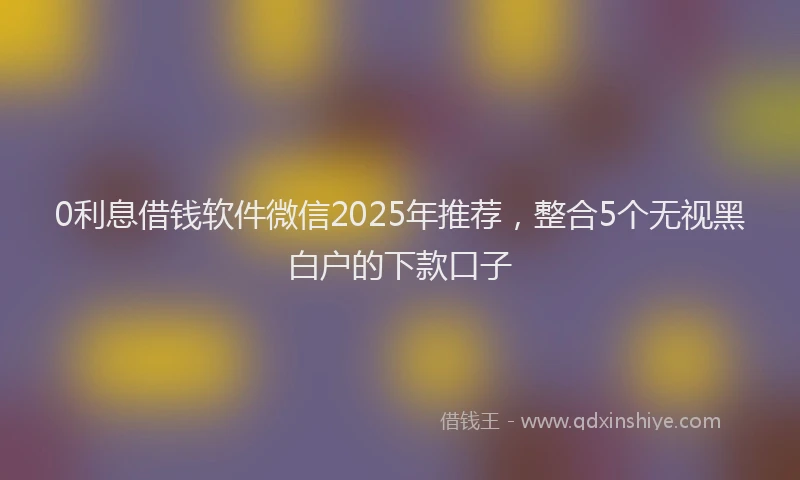 0利息借钱软件微信2025年推荐，整合5个无视黑白户的下款口子