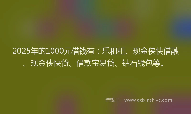2025年的1000元借钱有：乐租租、现金侠快借融、现金侠快贷、借款宝易贷、钻石钱包等。