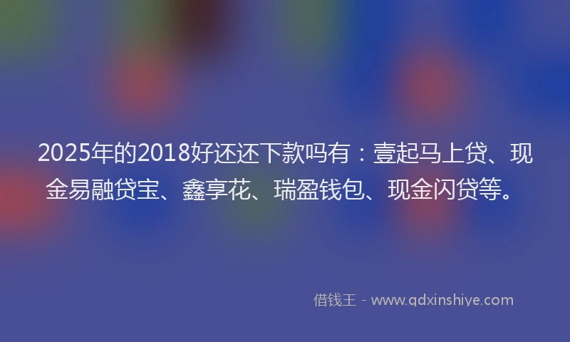 2025年的2018好还还下款吗有：壹起马上贷、现金易融贷宝、鑫享花、瑞盈钱包、现金闪贷等。