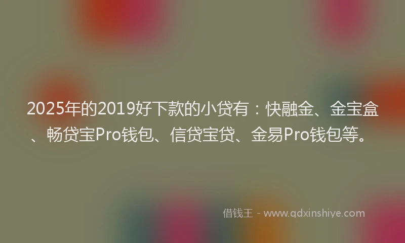 2025年的2019好下款的小贷有：快融金、金宝盒、畅贷宝Pro钱包、信贷宝贷、金易Pro钱包等。