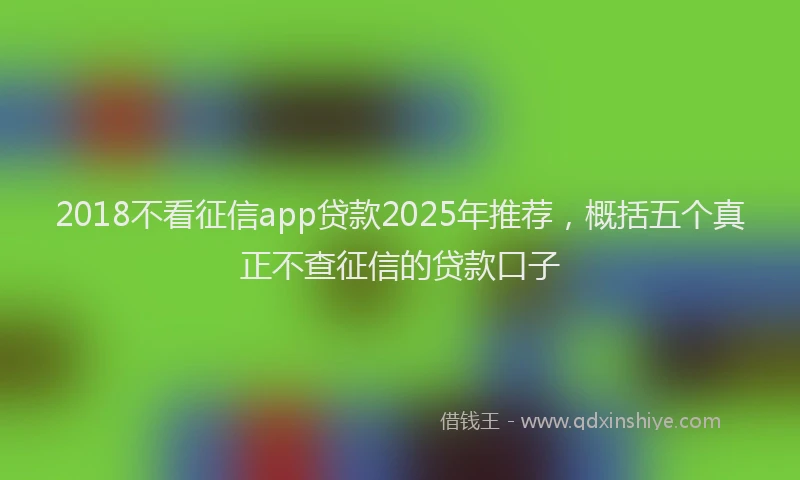2018不看征信app贷款2025年推荐，概括五个真正不查征信的贷款口子
