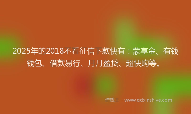 2025年的2018不看征信下款快有：蒙享金、有钱钱包、借款易行、月月盈贷、超快购等。