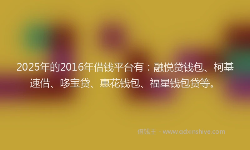 2025年的2016年借钱平台有：融悦贷钱包、柯基速借、哆宝贷、惠花钱包、福星钱包贷等。