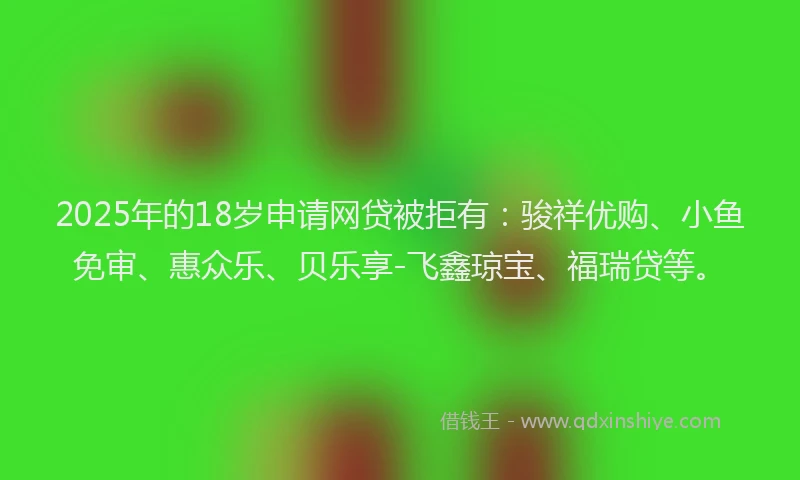 2025年的18岁申请网贷被拒有：骏祥优购、小鱼免审、惠众乐、贝乐享-飞鑫琼宝、福瑞贷等。