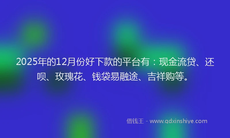 2025年的12月份好下款的平台有：现金流贷、还呗、玫瑰花、钱袋易融途、吉祥购等。