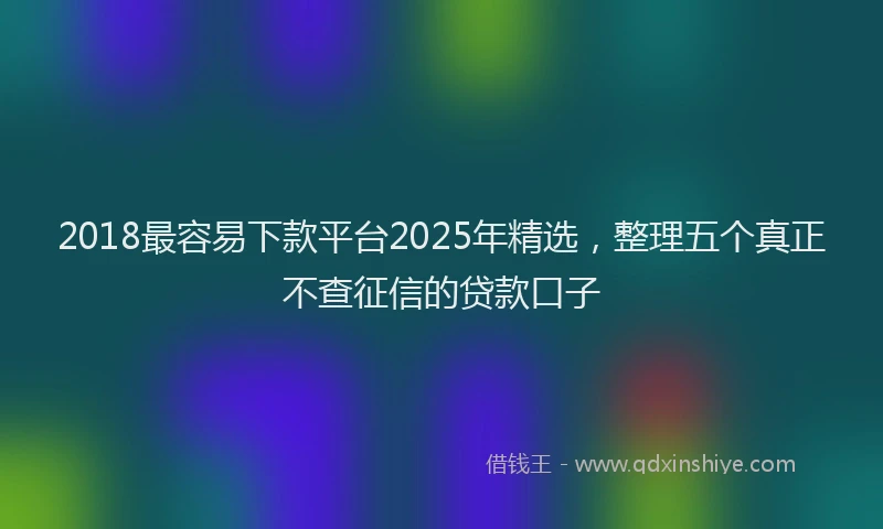 2018最容易下款平台2025年精选，整理五个真正不查征信的贷款口子