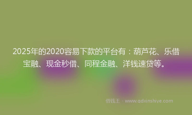 2025年的2020容易下款的平台有：葫芦花、乐借宝融、现金秒借、同程金融、洋钱速贷等。