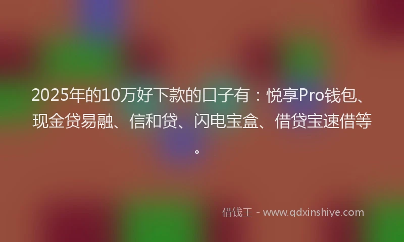 2025年的10万好下款的口子有：悦享Pro钱包、现金贷易融、信和贷、闪电宝盒、借贷宝速借等。