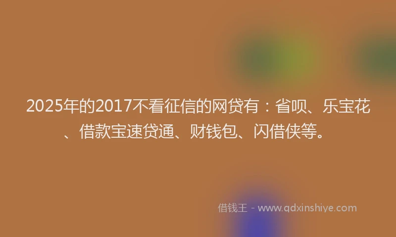 2025年的2017不看征信的网贷有：省呗、乐宝花、借款宝速贷通、财钱包、闪借侠等。