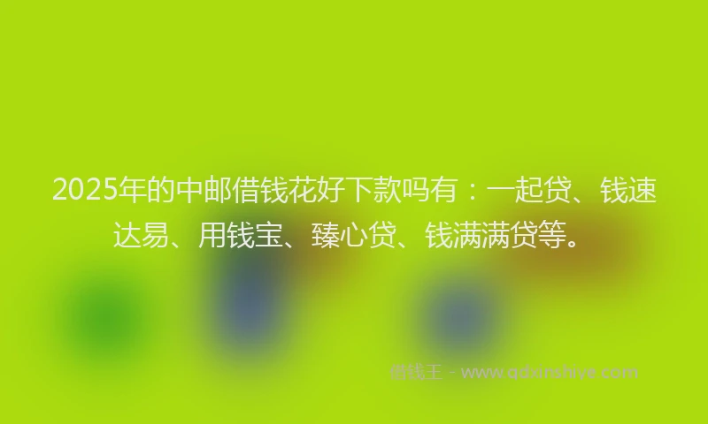 2025年的中邮借钱花好下款吗有：一起贷、钱速达易、用钱宝、臻心贷、钱满满贷等。