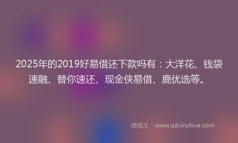 2025年的2019好易借还下款吗有：大洋花、钱袋速融、替你速还、现金侠易借、鹿优选等。