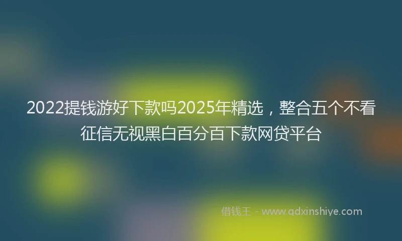 2022提钱游好下款吗2025年精选，整合五个不看征信无视黑白百分百下款网贷平台