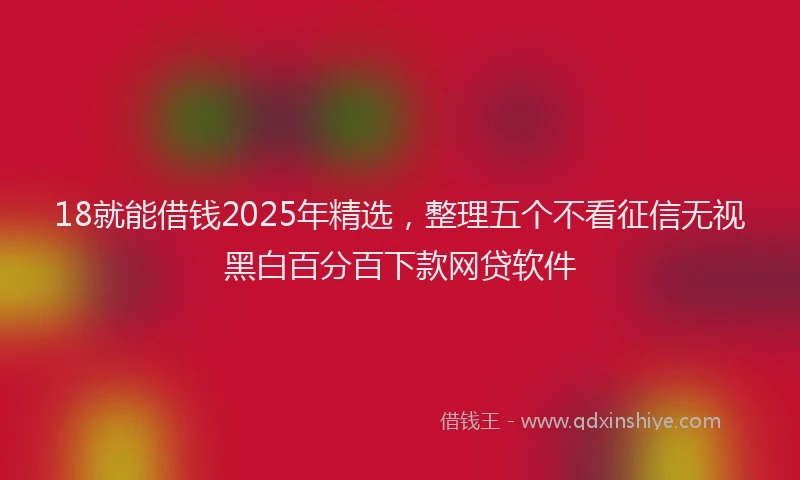 18就能借钱2025年精选，整理五个不看征信无视黑白百分百下款网贷软件
