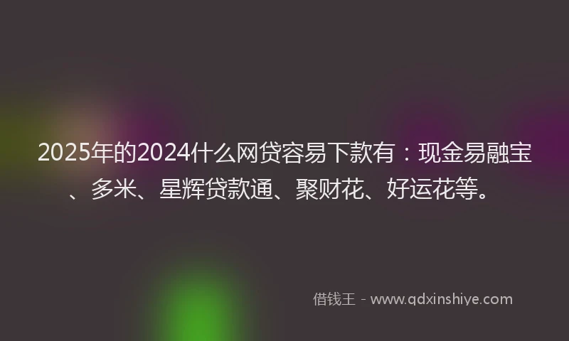 2025年的2024什么网贷容易下款有：现金易融宝、多米、星辉贷款通、聚财花、好运花等。