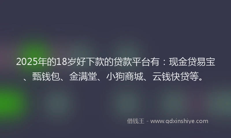 2025年的18岁好下款的贷款平台有：现金贷易宝、甄钱包、金满堂、小狗商城、云钱快贷等。