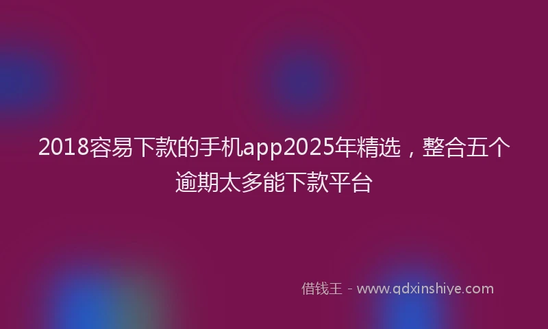 2018容易下款的手机app2025年精选，整合五个逾期太多能下款平台