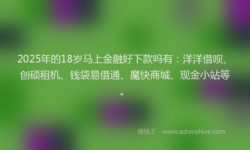 2025年的18岁马上金融好下款吗有：洋洋借呗、创硕租机、钱袋易借通、魔快商城、现金小站等。