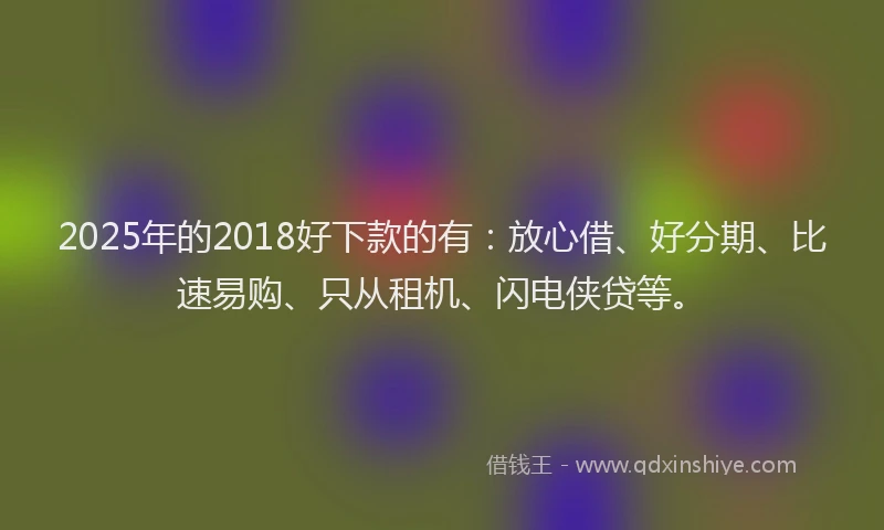 2025年的2018好下款的有：放心借、好分期、比速易购、只从租机、闪电侠贷等。