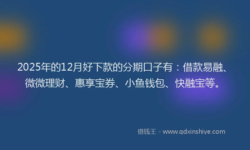 2025年的12月好下款的分期口子有：借款易融、微微理财、惠享宝券、小鱼钱包、快融宝等。
