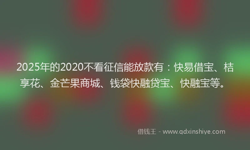 2025年的2020不看征信能放款有：快易借宝、桔享花、金芒果商城、钱袋快融贷宝、快融宝等。