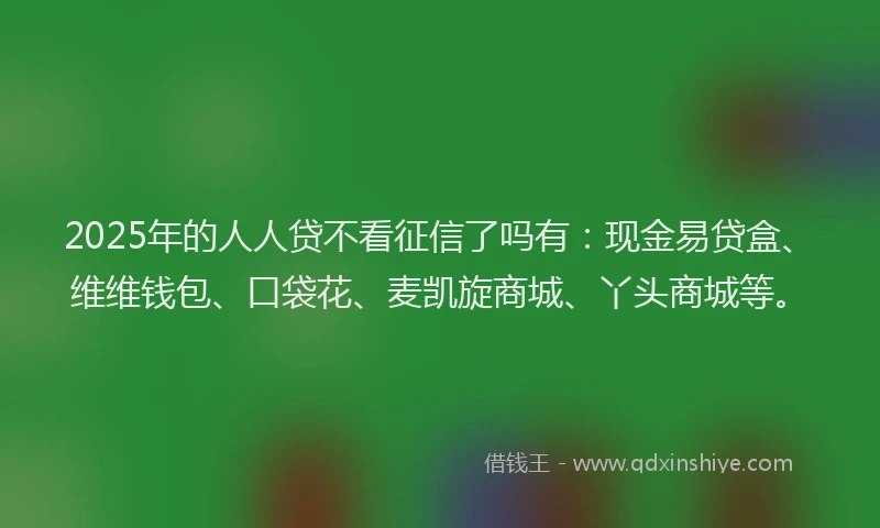 2025年的人人贷不看征信了吗有：现金易贷盒、维维钱包、口袋花、麦凯旋商城、丫头商城等。