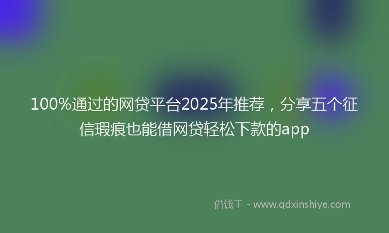 100%通过的网贷平台2025年推荐，分享五个征信瑕疵也能借网贷轻松下款的app