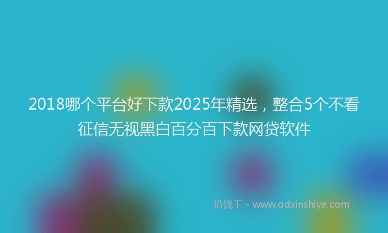 2018哪个平台好下款2025年精选，整合5个不看征信无视黑白百分百下款网贷软件