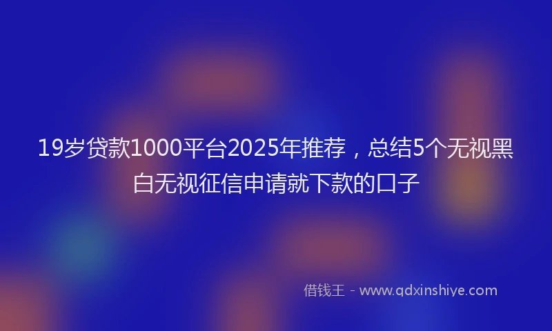 19岁贷款1000平台2025年推荐，总结5个无视黑白无视征信申请就下款的口子