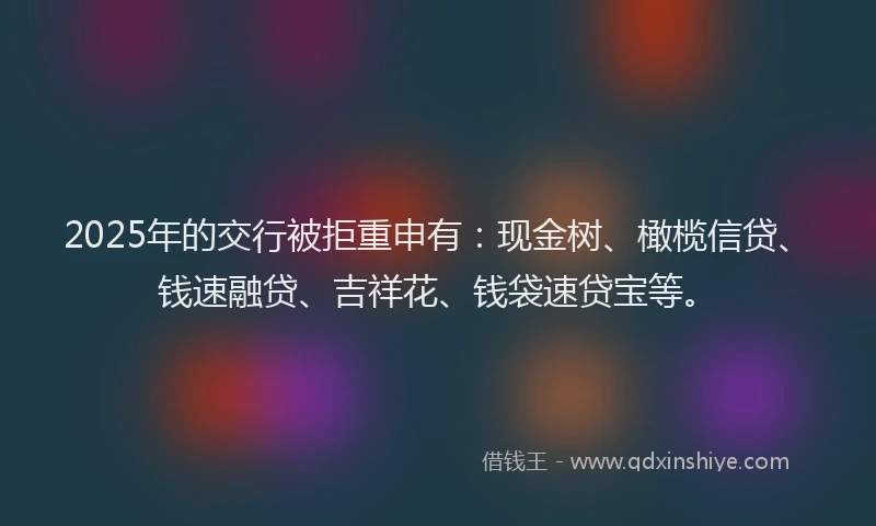 2025年的交行被拒重申有：现金树、橄榄信贷、钱速融贷、吉祥花、钱袋速贷宝等。