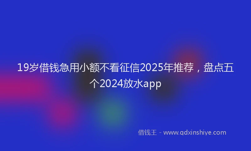 19岁借钱急用小额不看征信2025年推荐，盘点五个2024放水app