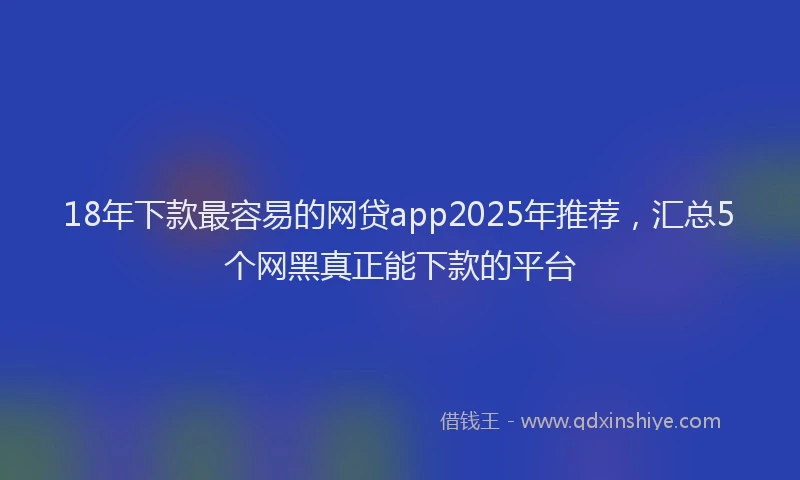 18年下款最容易的网贷app2025年推荐，汇总5个网黑真正能下款的平台