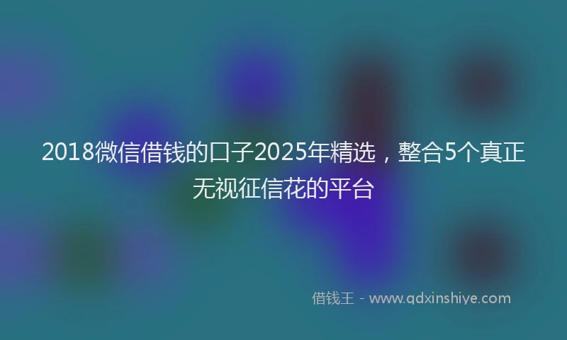 2018微信借钱的口子2025年精选，整合5个真正无视征信花的平台