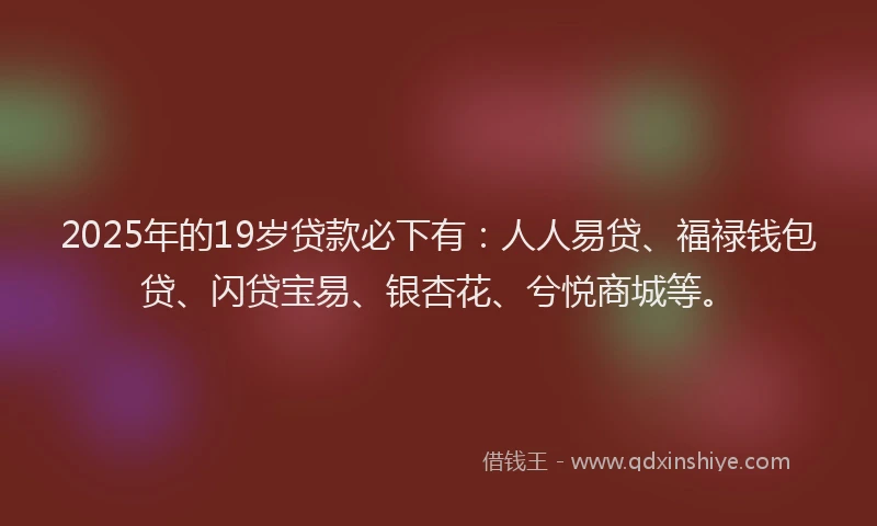 2025年的19岁贷款必下有：人人易贷、福禄钱包贷、闪贷宝易、银杏花、兮悦商城等。