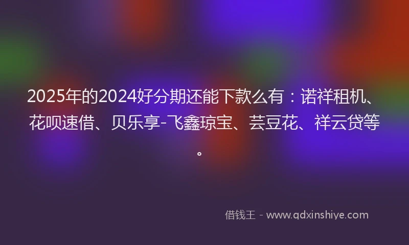 2025年的2024好分期还能下款么有：诺祥租机、花呗速借、贝乐享-飞鑫琼宝、芸豆花、祥云贷等。