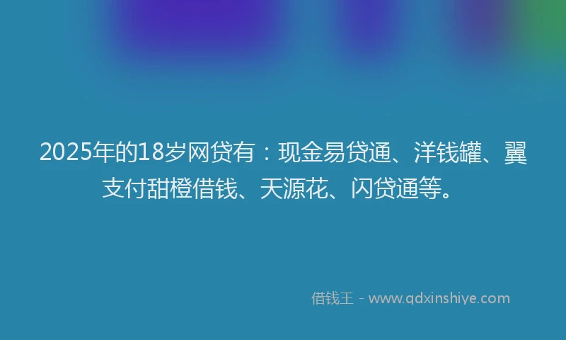 2025年的18岁网贷有：现金易贷通、洋钱罐、翼支付甜橙借钱、天源花、闪贷通等。