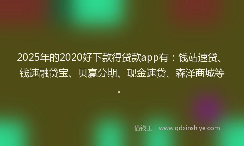 2025年的2020好下款得贷款app有：钱站速贷、钱速融贷宝、贝赢分期、现金速贷、森泽商城等。