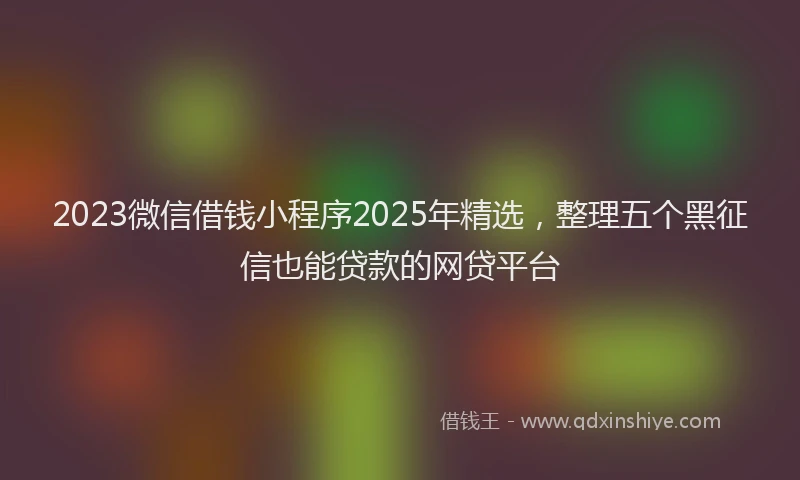 2023微信借钱小程序2025年精选，整理五个黑征信也能贷款的网贷平台