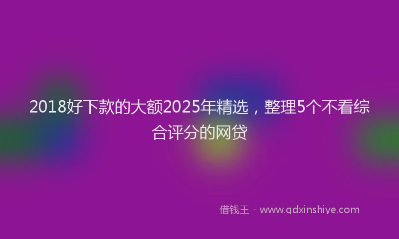 2018好下款的大额2025年精选，整理5个不看综合评分的网贷