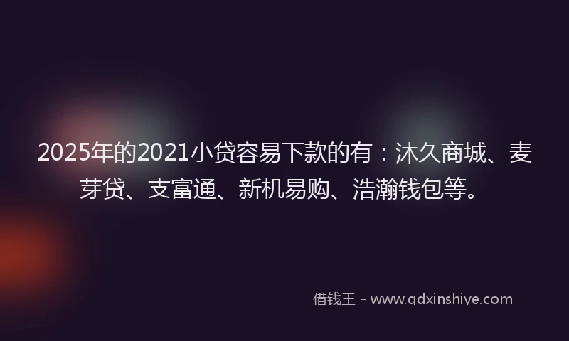 2025年的2021小贷容易下款的有：沐久商城、麦芽贷、支富通、新机易购、浩瀚钱包等。