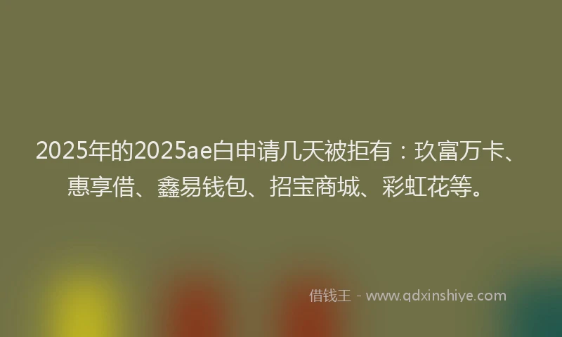 2025年的2025ae白申请几天被拒有：玖富万卡、惠享借、鑫易钱包、招宝商城、彩虹花等。