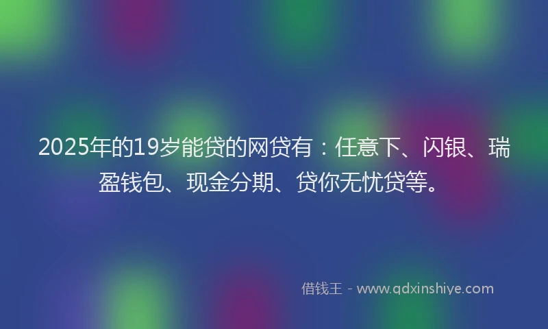 2025年的19岁能贷的网贷有：任意下、闪银、瑞盈钱包、现金分期、贷你无忧贷等。