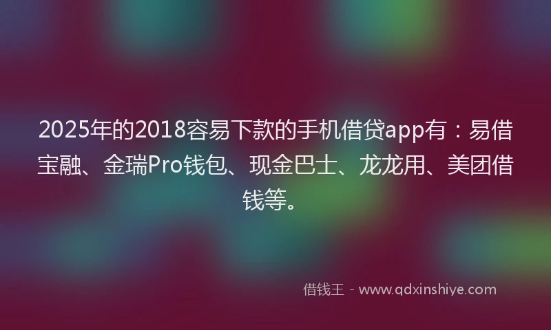 2025年的2018容易下款的手机借贷app有：易借宝融、金瑞Pro钱包、现金巴士、龙龙用、美团借钱等。