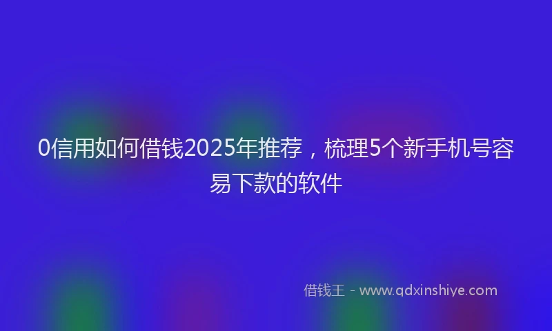 0信用如何借钱2025年推荐，梳理5个新手机号容易下款的软件