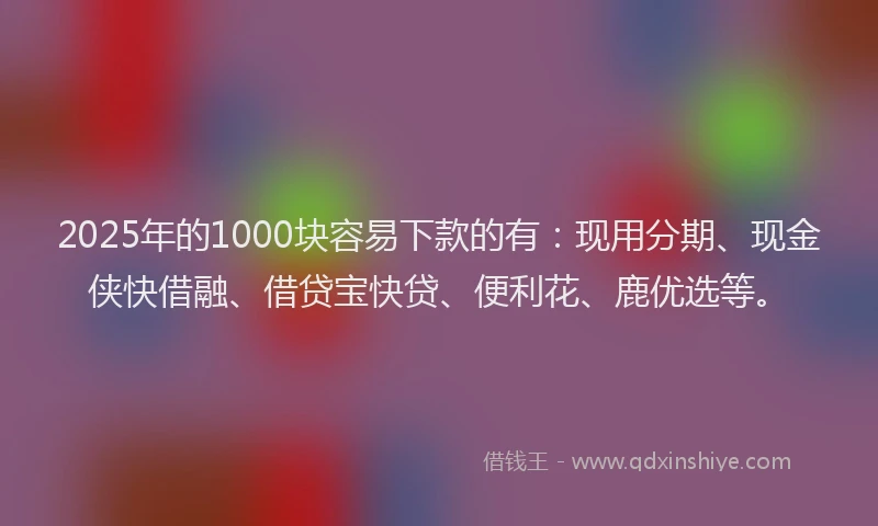 2025年的1000块容易下款的有：现用分期、现金侠快借融、借贷宝快贷、便利花、鹿优选等。
