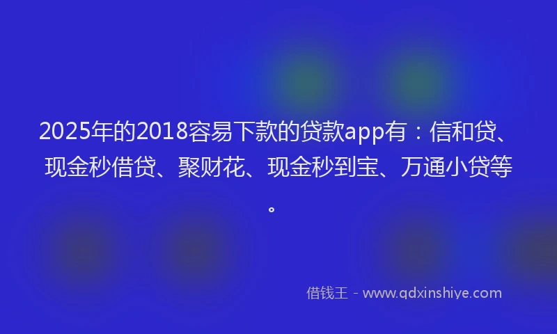 2025年的2018容易下款的贷款app有：信和贷、现金秒借贷、聚财花、现金秒到宝、万通小贷等。