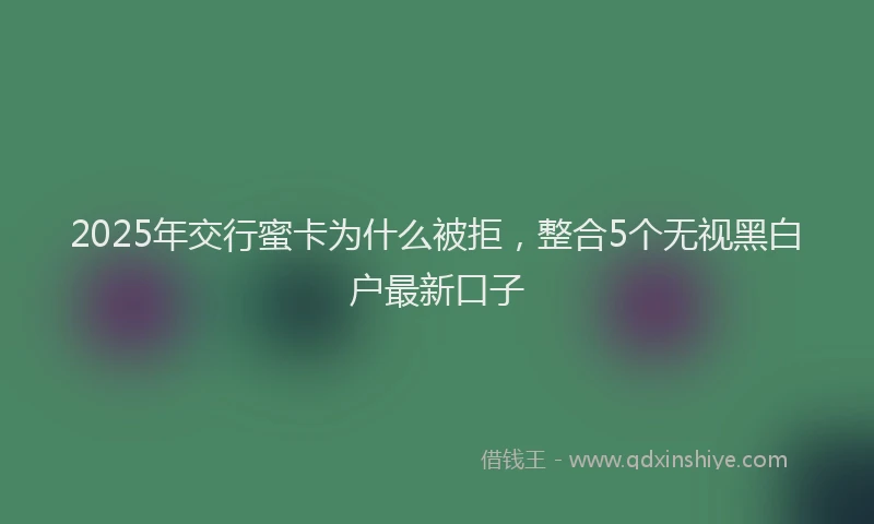 2025年交行蜜卡为什么被拒，整合5个无视黑白户最新口子