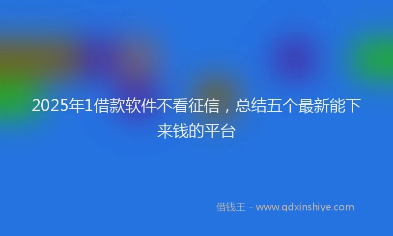 2025年1借款软件不看征信，总结五个最新能下来钱的平台